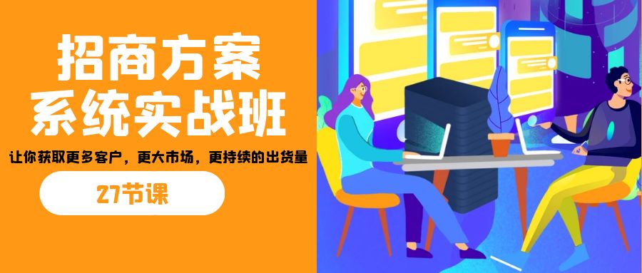 招商·方案系统实战班：让你获取更多客户，更大市场，更持续的出货量(27节)-海旭网创
