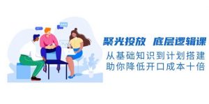 聚光投放底层逻辑课，从基础知识到计划搭建，助你降低开口成本十倍-海旭网创