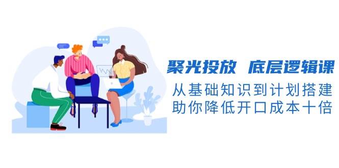 聚光投放底层逻辑课，从基础知识到计划搭建，助你降低开口成本十倍-海旭网创