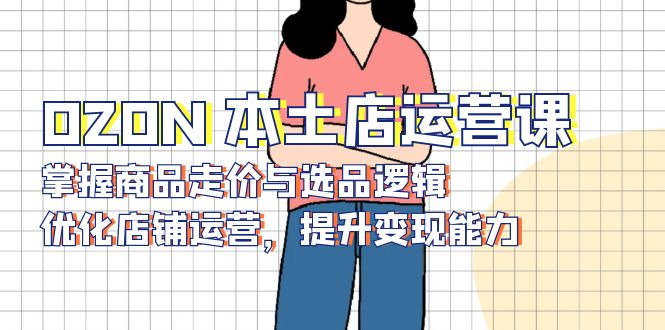 OZON 本土店运营课，掌握商品走价与选品逻辑，优化店铺运营，提升变现能力-海旭网创