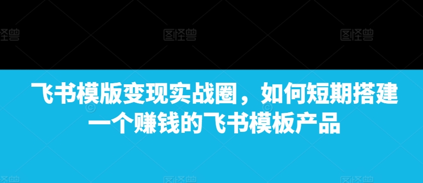 飞书模版变现实战圈，如何短期搭建一个赚钱的飞书模板产品-海旭网创