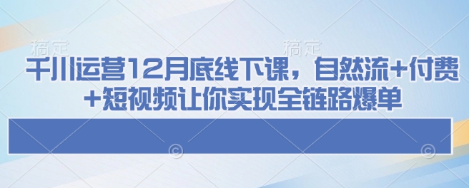 千川运营12月底线下课，自然流+付费+短视频让你实现全链路爆单-海旭网创