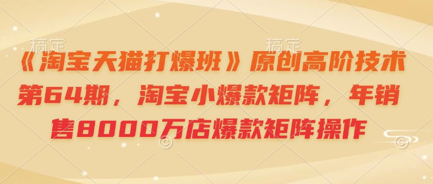 《淘宝天猫打爆班》原创高阶技术第64期，淘宝小爆款矩阵，年销售8000万店爆款矩阵操作-海旭网创
