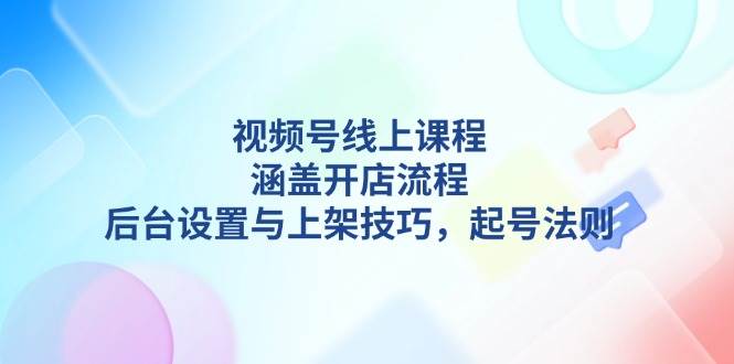 视频号线上课程详解，涵盖开店流程，后台设置与上架技巧，起号法则-海旭网创