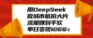 用DeepSeek做城市航拍大片，流量赚到手软，单日变现多张-海旭网创