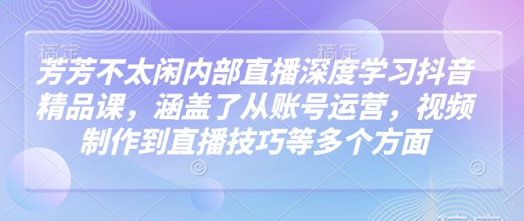 芳芳不太闲内部直播深度学习抖音精品课，涵盖了从账号运营，视频制作到直播技巧等多个方面-海旭网创