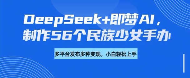 DeepSeek+即梦AI，制作56个民族少女手办，附详细教程+变现方向-海旭网创