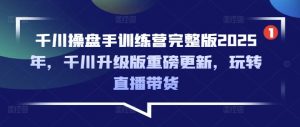 千川操盘手训练营完整版2025年，千川升级版重磅更新，玩转直播带货-海旭网创