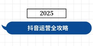 抖音运营全攻略，涵盖账号搭建、人设塑造、投流等，快速起号，实现变现-海旭网创