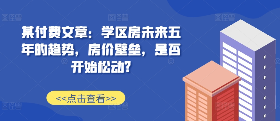 某付费文章：学区房未来五年的趋势，房价壁垒，是否开始松动?-海旭网创