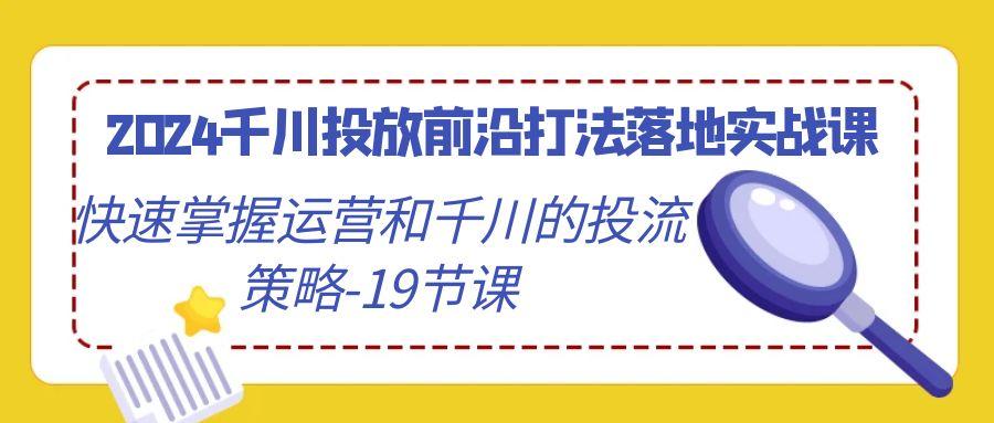 2024千川投放前沿打法落地实战课，快速掌握运营和千川的投流策略-19节课-海旭网创
