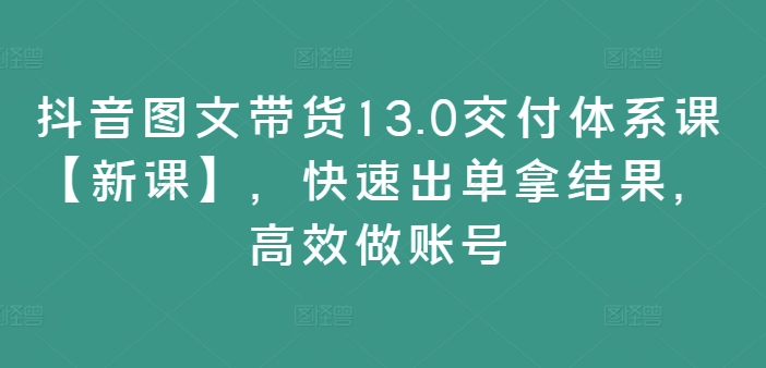 抖音图文带货13.0交付体系课【新课】，快速出单拿结果，高效做账号-海旭网创