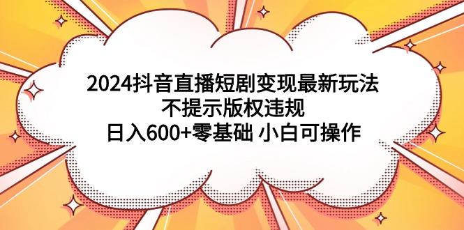 (9305期)2024抖音直播短剧变现最新玩法，不提示版权违规 日入600+零基础 小白可操作-海旭网创