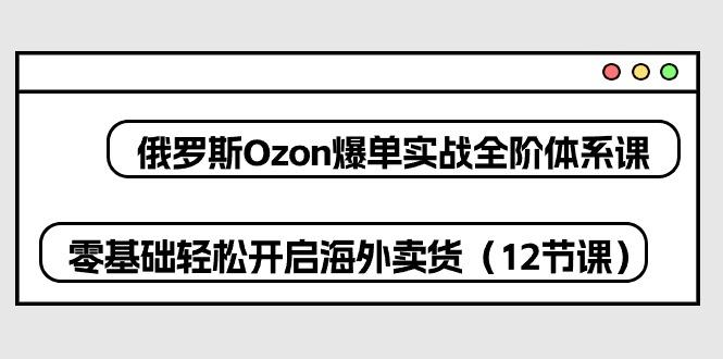 俄罗斯 Ozon-爆单实战全阶体系课，零基础轻松开启海外卖货(12节课-海旭网创