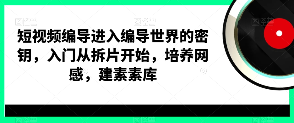 短视频编导进入编导世界的密钥，入门从拆片开始，培养网感，建素素库-海旭网创