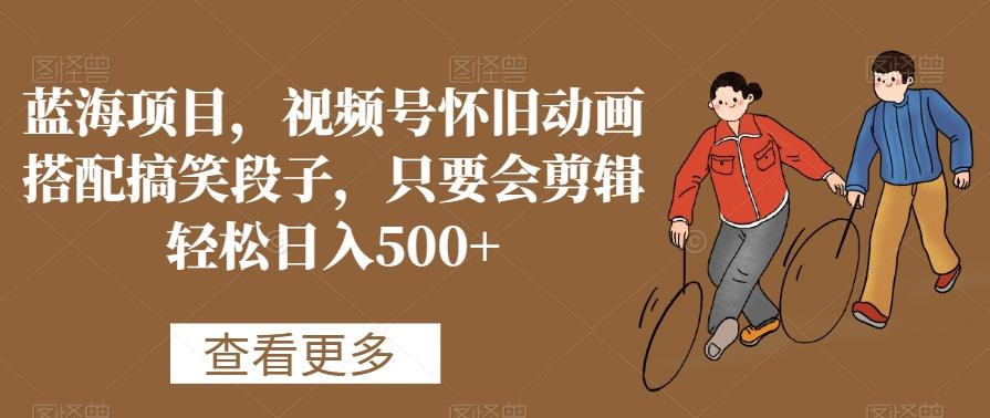 蓝海项目，视频号怀旧动画搭配搞笑段子，只要会剪辑轻松日入500+【揭秘】-海旭网创