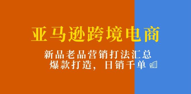 亚马逊跨境电商：新品老品营销打法汇总，爆款打造，日销千单-海旭网创