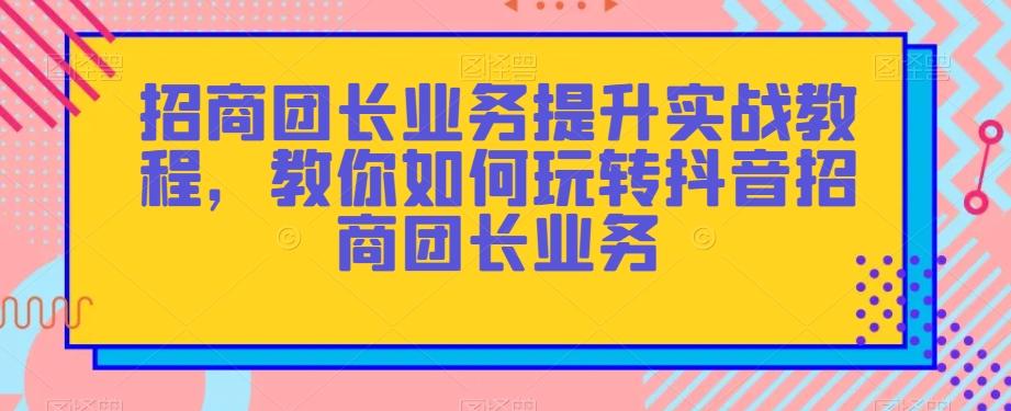 招商团长业务提升实战教程，教你如何玩转抖音招商团长业务-海旭网创
