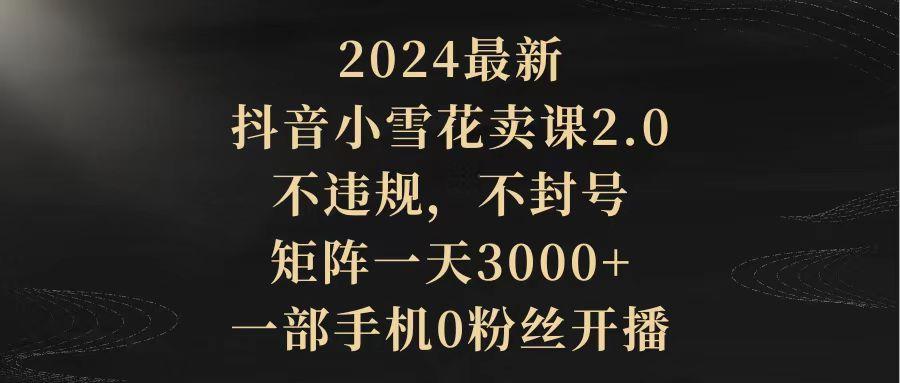 (9639期)2024最新抖音小雪花卖课2.0 不违规 不封号 矩阵一天3000+一部手机0粉丝开播-海旭网创
