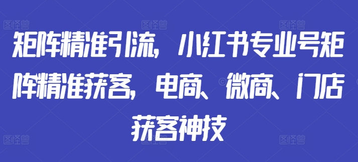 矩阵精准引流，小红书专业号矩阵精准获客，电商、微商、门店获客神技-海旭网创