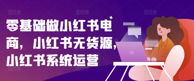 零基础做小红书电商，小红书无货源，小红书系统运营-海旭网创