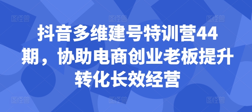 抖音多维建号特训营44期，协助电商创业老板提升转化长效经营-海旭网创