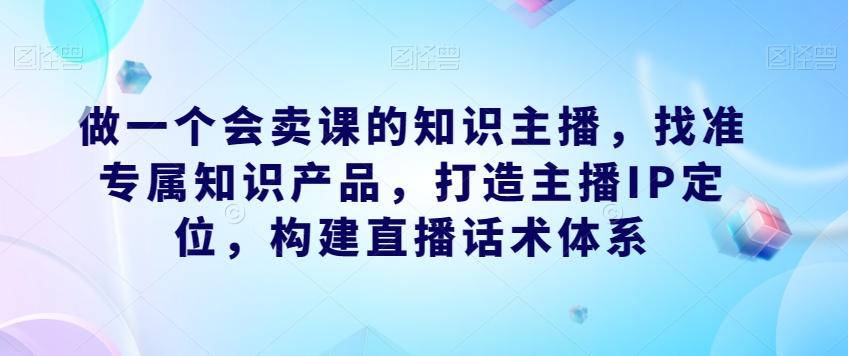 做一个会卖课的知识主播，找准专属知识产品，打造主播IP定位，构建直播话术体系-海旭网创