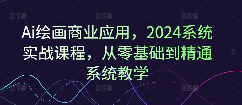 Ai绘画商业应用，2024系统实战课程，从零基础到精通系统教学-海旭网创