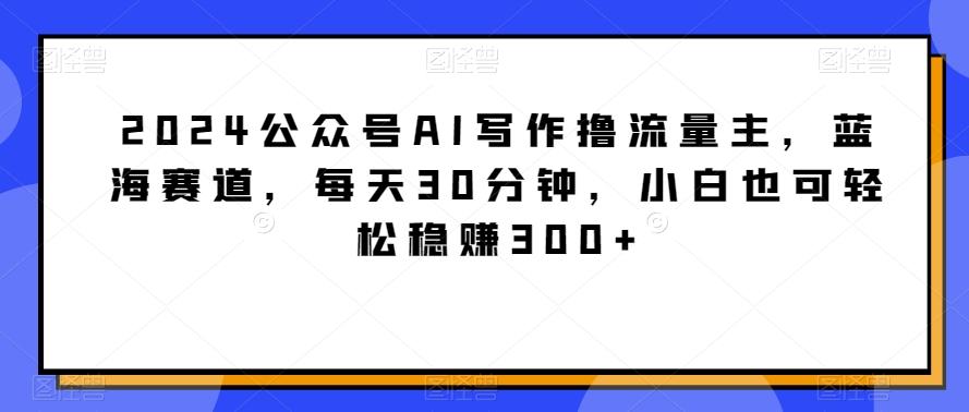 2024公众号AI写作撸流量主，蓝海赛道，每天30分钟，小白也可轻松稳赚300+【揭秘】-海旭网创