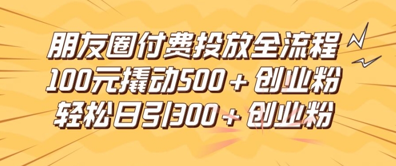 朋友圈高效付费投放全流程，100元撬动500+创业粉，日引流300加精准创业粉【揭秘】-海旭网创