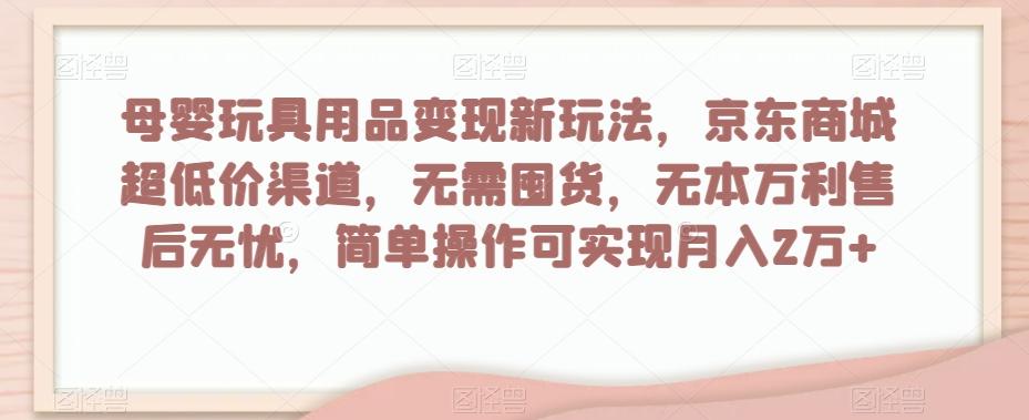 母婴玩具用品变现新玩法，京东商城超低价渠道，简单操作可实现月入2万+【揭秘】-海旭网创