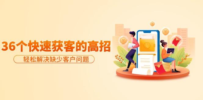 (9644期)分享36个快速获客的高招：轻松解决缺少客户问题，有效才是硬道理-海旭网创