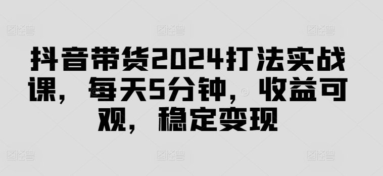 抖音带货2024打法实战课，每天5分钟，收益可观，稳定变现【揭秘】-海旭网创
