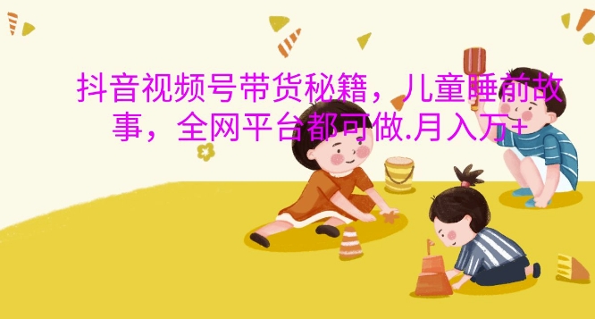 抖音视频号带货秘籍，儿童睡前故事，全网平台都可做，月入过W【揭秘】-海旭网创