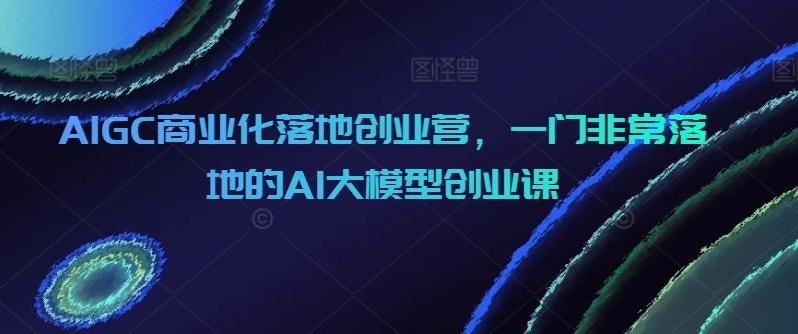 AIGC商业化落地创业营，一门非常落地的AI大模型创业课-海旭网创