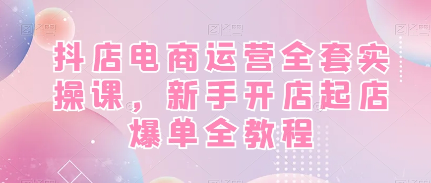 抖店电商运营全套实操课，新手开店起店爆单全教程-海旭网创