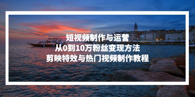 短视频制作与运营，从0到10万粉丝变现方法，剪映特效与热门视频制作教程-海旭网创