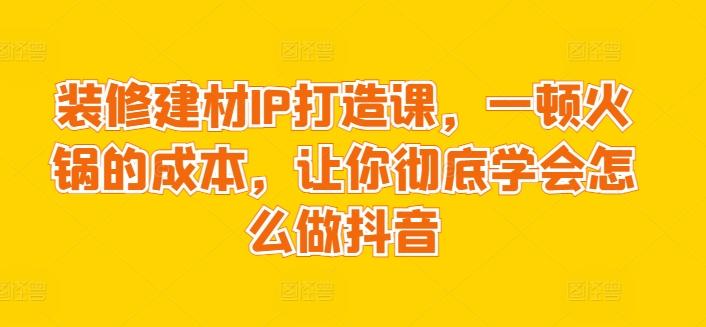 装修建材IP打造课，一顿火锅的成本，让你彻底学会怎么做抖音-海旭网创