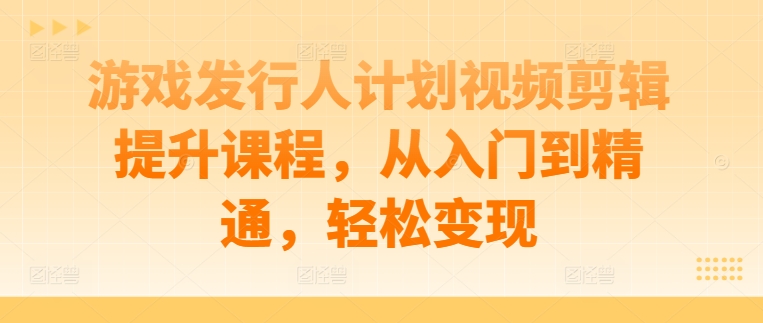 游戏发行人计划视频剪辑提升课程，从入门到精通，轻松变现-海旭网创