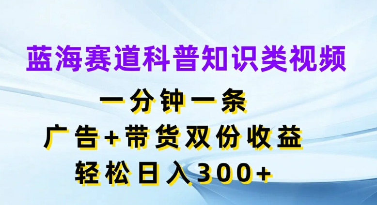 蓝海赛道科普知识类视频，一分钟一条，广告+带货双份收益，轻松日入300+【揭秘】-海旭网创