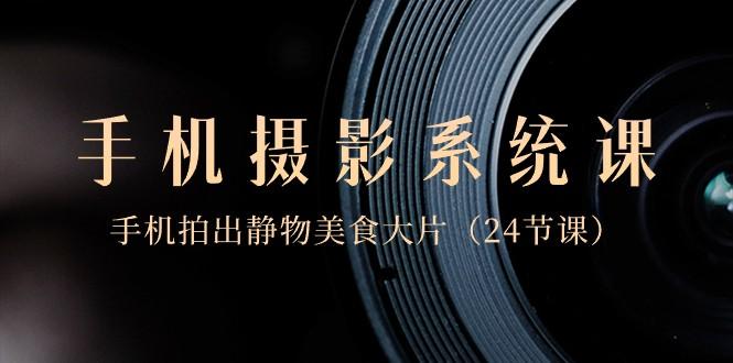 0基础手机摄影系统课，手机拍出静物美食大片（24节课）-海旭网创