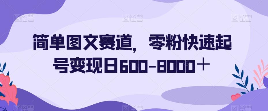 简单图文赛道，零粉快速起号变现日600-8000＋-海旭网创