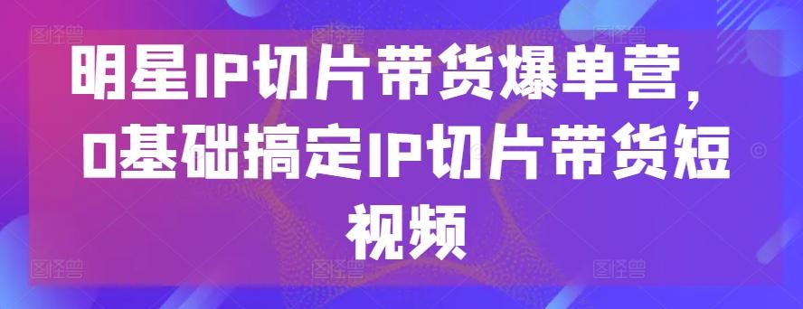 明星IP切片带货爆单营，0基础搞定IP切片带货短视频-海旭网创