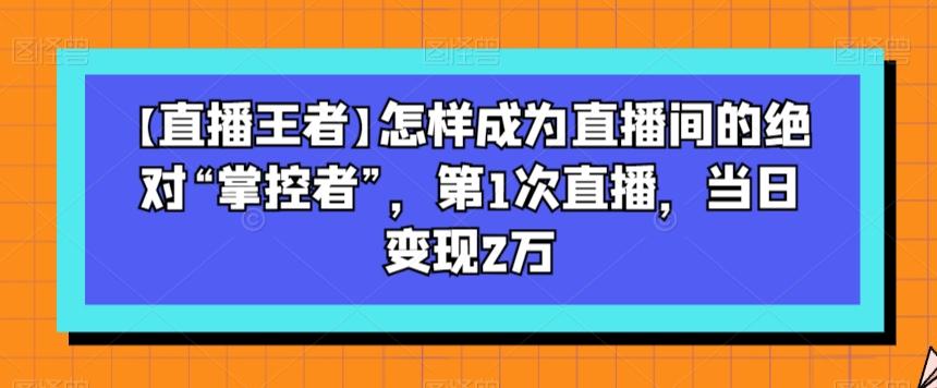 【直播王者】怎样成为直播间的绝对“掌控者”，第1次直播，当日变现2万-海旭网创