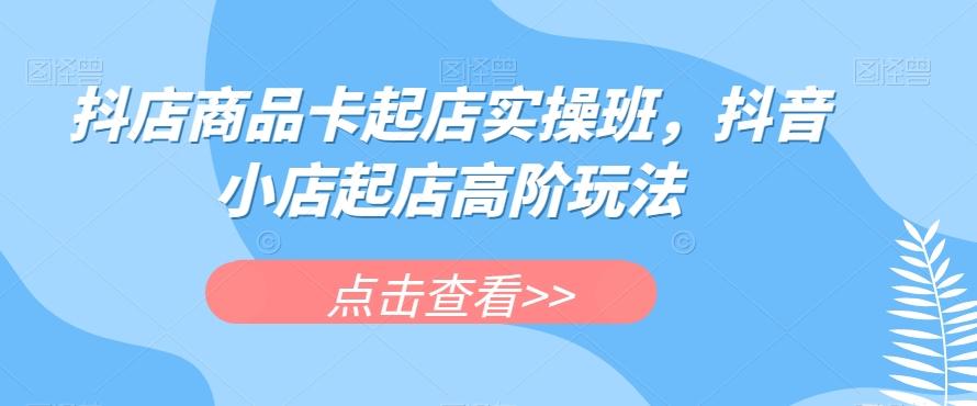 抖店商品卡起店实操班，抖音小店起店高阶玩法-海旭网创