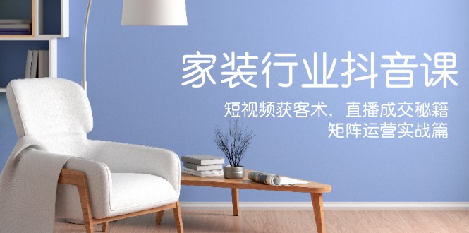 家装抖音课：短视频获客术，直播成交秘籍，矩阵运营实战篇-海旭网创