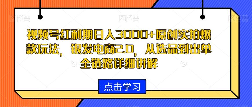 视频号红利期日入3000+原创实拍爆款玩法，银发电商2.0，从选品到出单全链路详细讲解【揭秘】-海旭网创