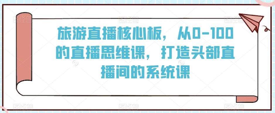 旅游直播核心板，从0-100的直播思维课，打造头部直播间的系统课-海旭网创