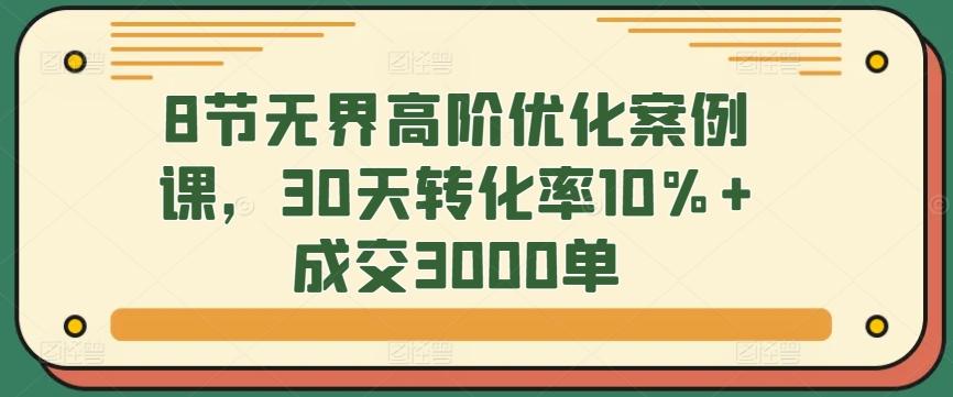 8节无界高阶优化案例课，30天转化率10%+成交3000单-海旭网创