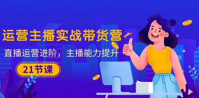 运营主播·实战带货营：直播运营 进阶，主播 能力提升(21节课-海旭网创